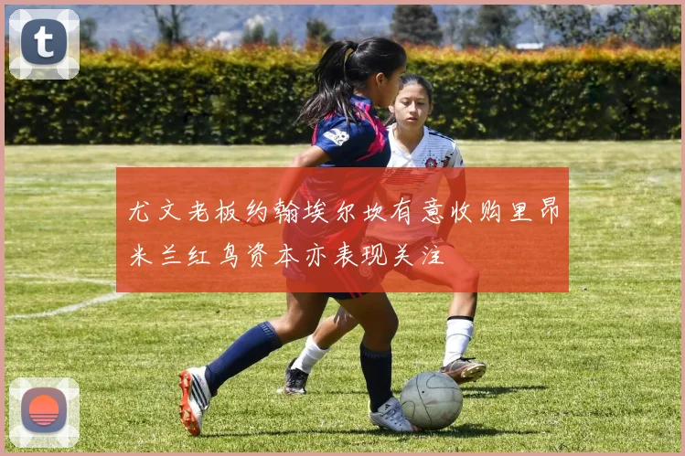 尤文老板约翰埃尔坎有意收购里昂米兰红鸟资本亦表现关注