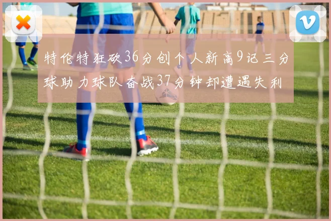 特伦特狂砍36分创个人新高9记三分球助力球队奋战37分钟却遭遇失利