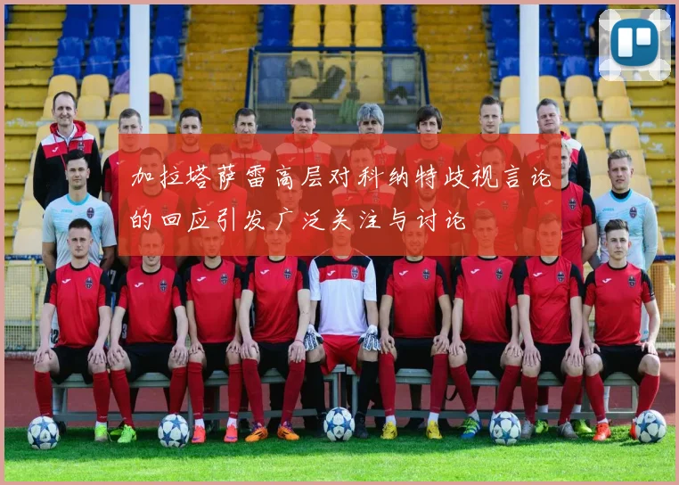 加拉塔萨雷高层对科纳特歧视言论的回应引发广泛关注与讨论