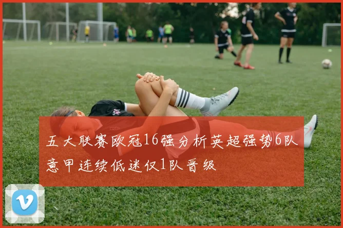 五大联赛欧冠16强分析英超强势6队意甲连续低迷仅1队晋级